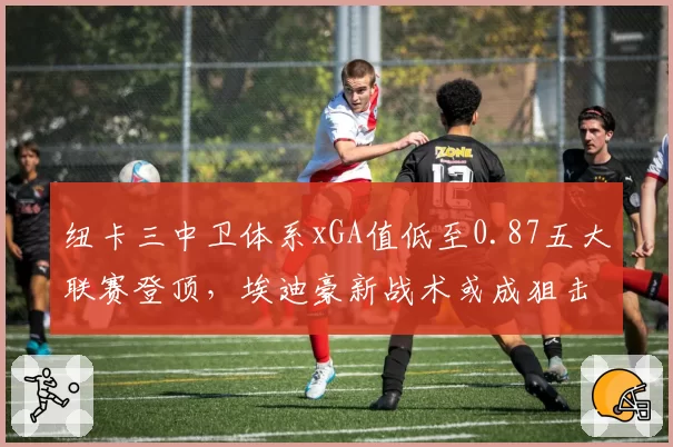 纽卡三中卫体系xGA值低至0.87五大联赛登顶,埃迪豪新战术或成狙击曼城最大黑马