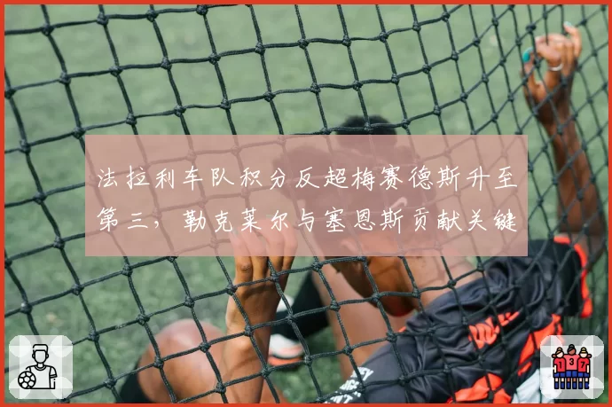 法拉利车队积分反超梅赛德斯升至第三，勒克莱尔与塞恩斯贡献关键双积分