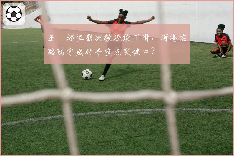 王燊超拦截次数连续下滑，海港右路防守成对手重点突破口？