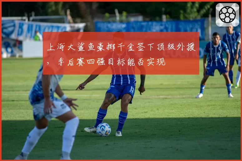 上海大鲨鱼豪掷千金签下顶级外援,季后赛四强目标能否实现