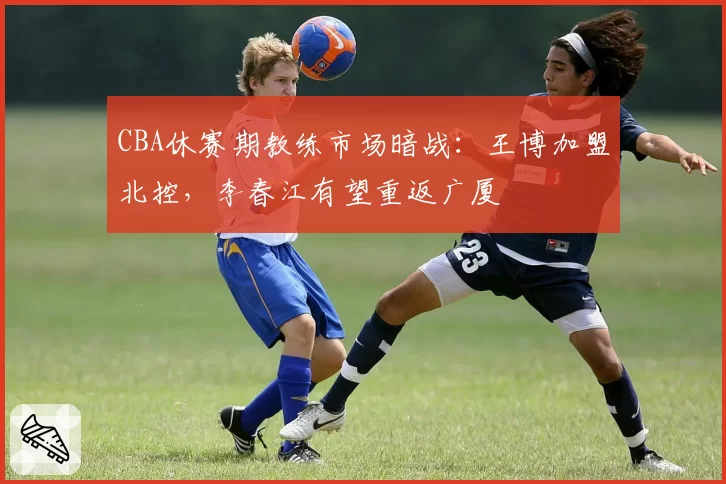 CBA休赛期教练市场暗战:王博加盟北控,李春江有望重返广厦