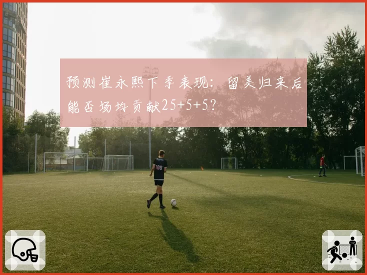 预测崔永熙下季表现：留美归来后能否场均贡献25+5+5？