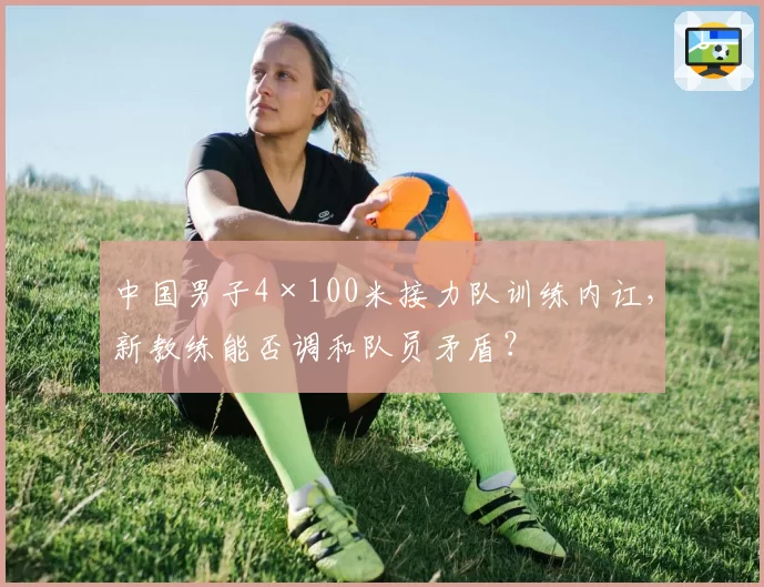 中国男子4×100米接力队训练内讧，新教练能否调和队员矛盾？