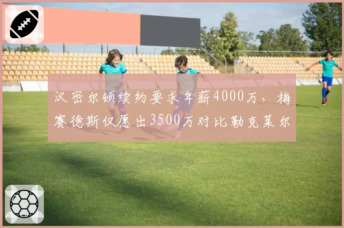 汉密尔顿续约要求年薪4000万，梅赛德斯仅愿出3500万对比勒克莱尔新约