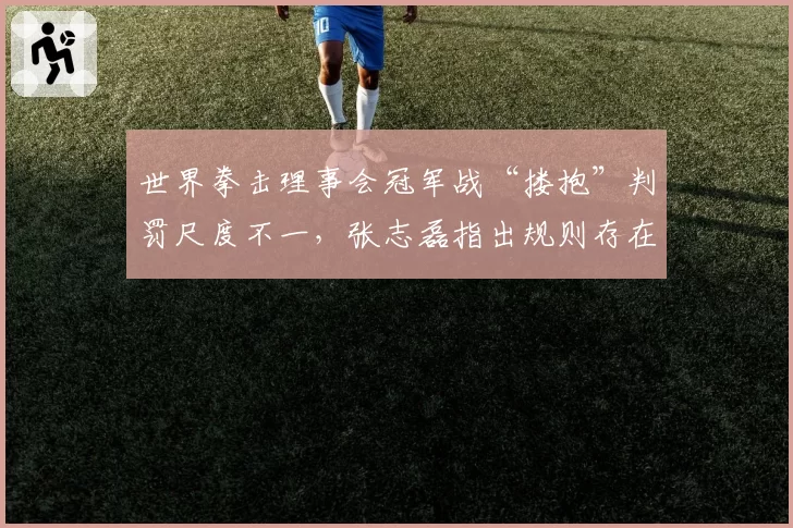 世界拳击理事会冠军战“搂抱”判罚尺度不一,张志磊指出规则存在主观性