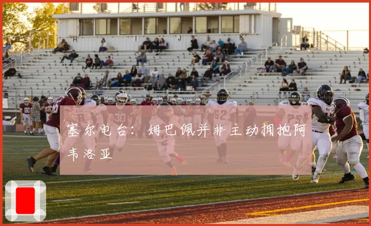 塞尔电台：姆巴佩并非主动拥抱阿韦洛亚