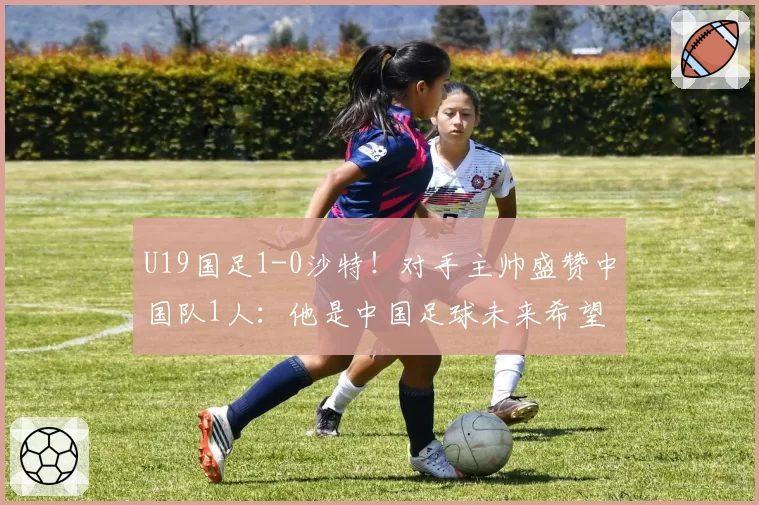U19国足1-0沙特！对手主帅盛赞中国队1人：他是中国足球未来希望