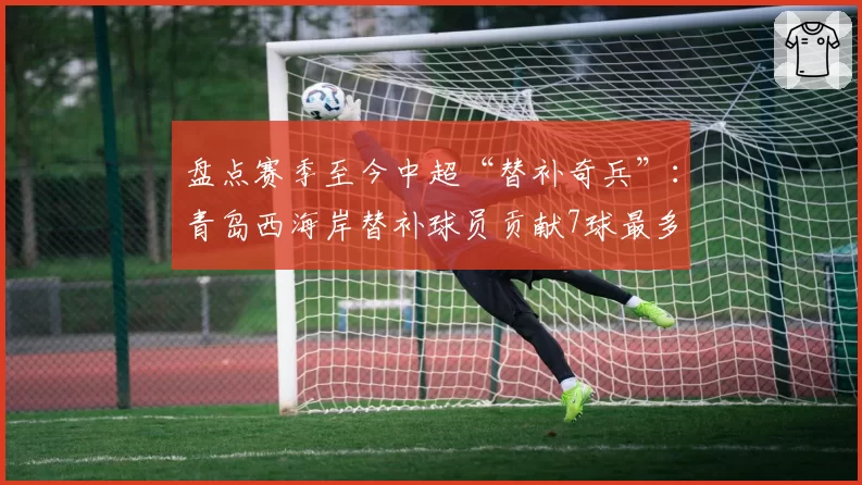 盘点赛季至今中超“替补奇兵”：青岛西海岸替补球员贡献7球最多