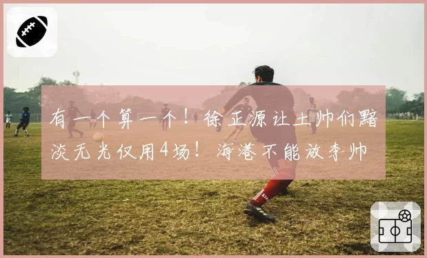 有一个算一个！徐正源让土帅们黯淡无光仅用4场！海港不能放李帅