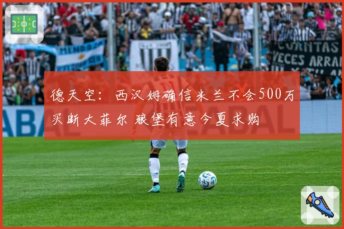 德天空：西汉姆确信米兰不会500万买断大菲尔 狼堡有意今夏求购