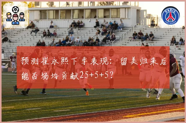 预测崔永熙下季表现：留美归来后能否场均贡献25+5+5？