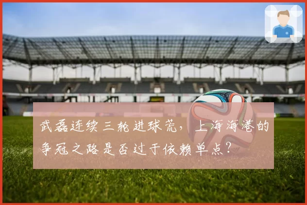 武磊连续三轮进球荒，上海海港的争冠之路是否过于依赖单点？