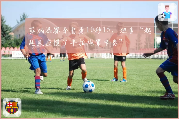 苏炳添赛季首秀10秒15，坦言“起跑反应慢了半拍拖累节奏”