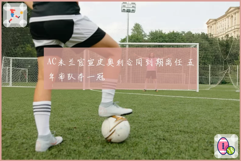 AC米兰官宣皮奥利合同到期离任 五年率队夺一冠