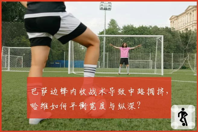 巴萨边锋内收战术导致中路拥挤，哈维如何平衡宽度与纵深？