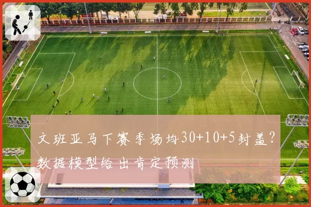 文班亚马下赛季场均30+10+5封盖?数据模型给出肯定预测