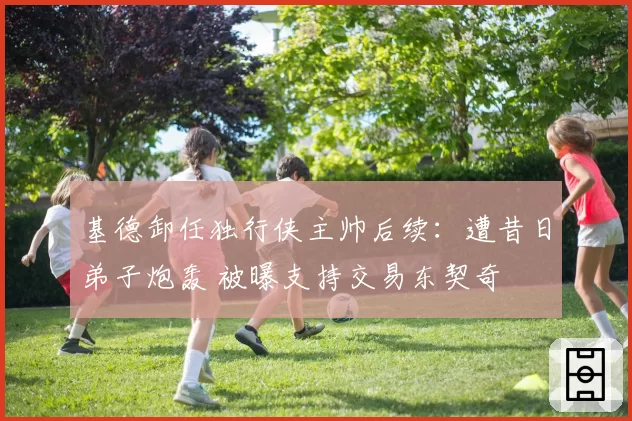 基德卸任独行侠主帅后续：遭昔日弟子炮轰 被曝支持交易东契奇