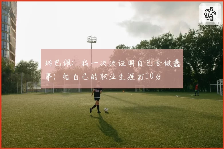 姆巴佩:我一次次证明自己会做蠢事;给自己的职业生涯打10分