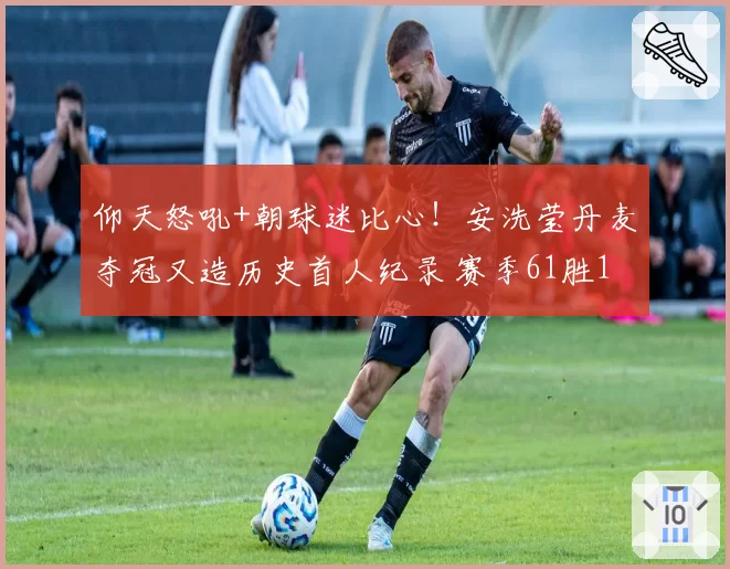 仰天怒吼+朝球迷比心!安洗莹丹麦夺冠又造历史首人纪录 赛季61胜1负
