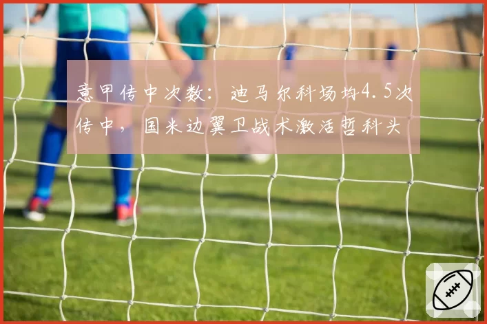 意甲传中次数:迪马尔科场均4.5次传中,国米边翼卫战术激活哲科头球