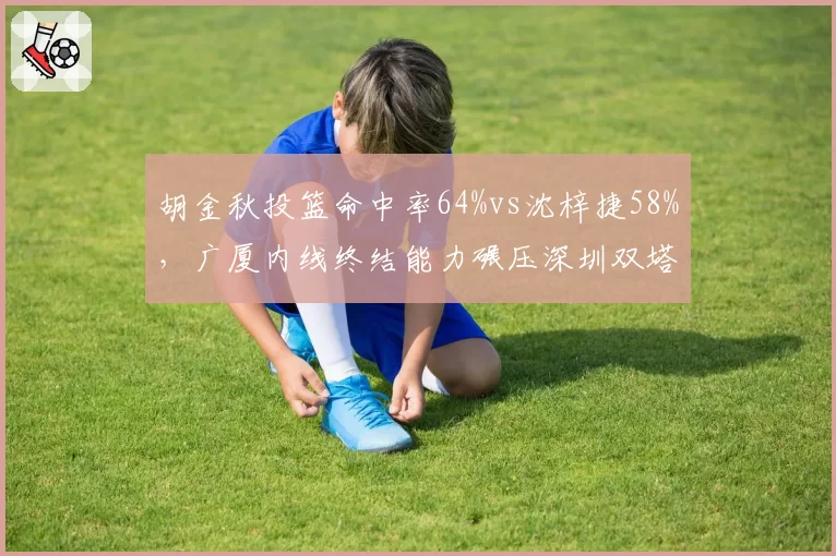 胡金秋投篮命中率64%vs沈梓捷58%，广厦内线终结能力碾压深圳双塔
