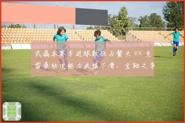 武磊本赛季进球数独占鳌头 vs 克雷桑助攻能力大幅下滑，金靴之争悬念渐失