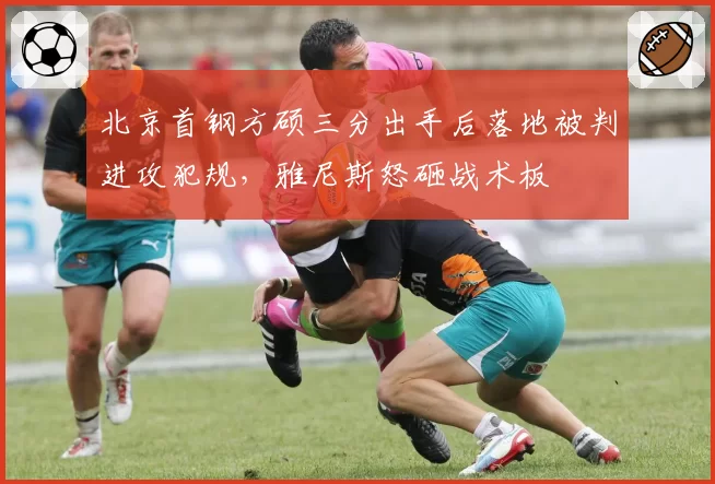 北京首钢方硕三分出手后落地被判进攻犯规,雅尼斯怒砸战术板