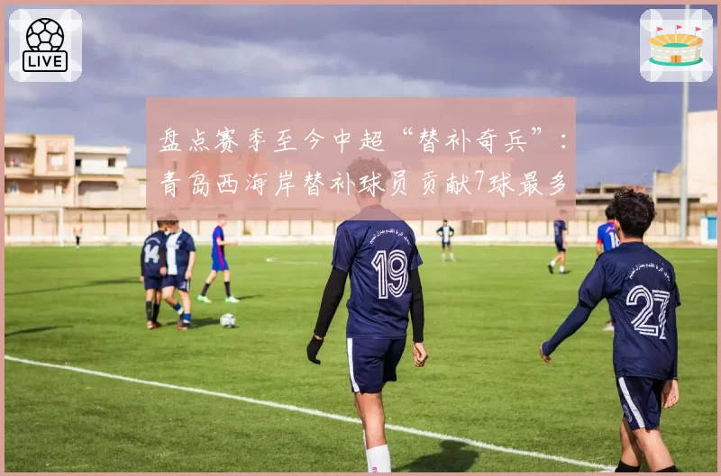 盘点赛季至今中超“替补奇兵”：青岛西海岸替补球员贡献7球最多