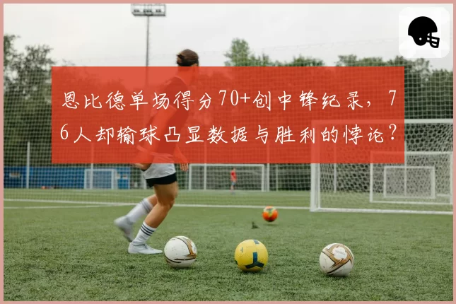 恩比德单场得分70+创中锋纪录，76人却输球凸显数据与胜利的悖论？