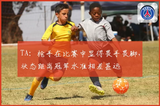 TA：枪手在比赛中显得畏手畏脚，状态距离冠军水准相差甚远