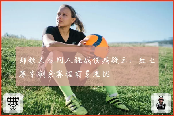 郑钦文法网八强战伤病疑云，红土赛季剩余赛程前景堪忧