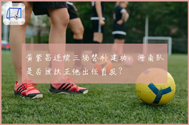 黄紫昌连续三场替补建功，河南队是否该扶正他出任首发？