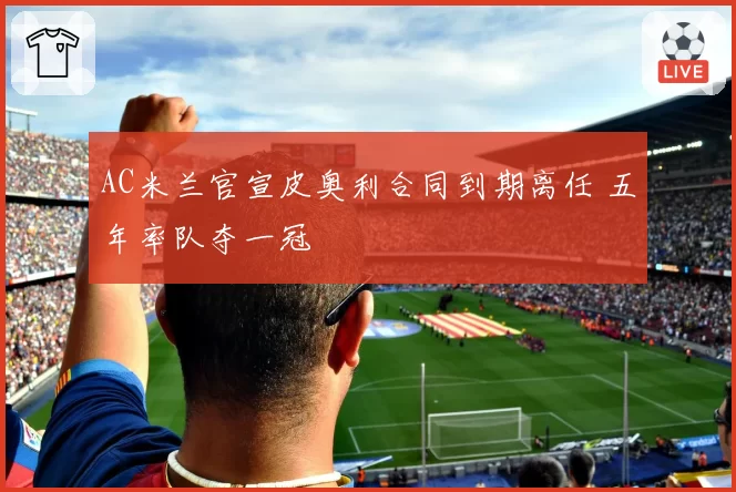 AC米兰官宣皮奥利合同到期离任 五年率队夺一冠