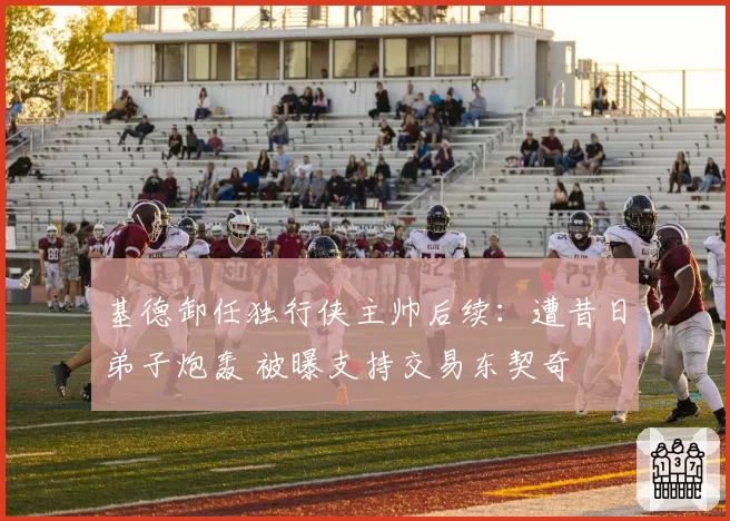 基德卸任独行侠主帅后续：遭昔日弟子炮轰 被曝支持交易东契奇