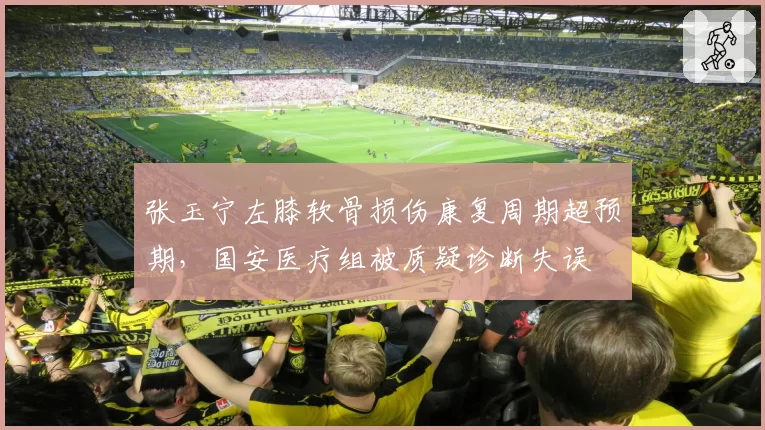 张玉宁左膝软骨损伤康复周期超预期，国安医疗组被质疑诊断失误