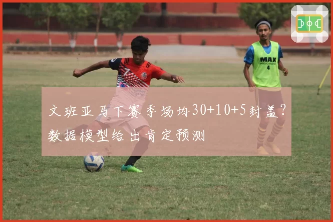 文班亚马下赛季场均30+10+5封盖?数据模型给出肯定预测