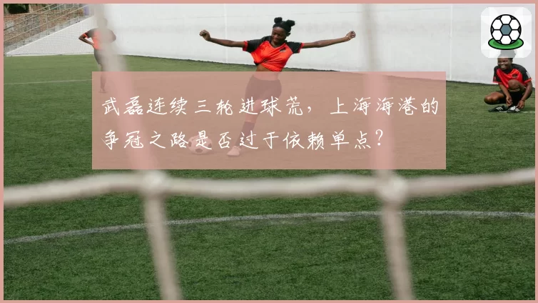 武磊连续三轮进球荒，上海海港的争冠之路是否过于依赖单点？