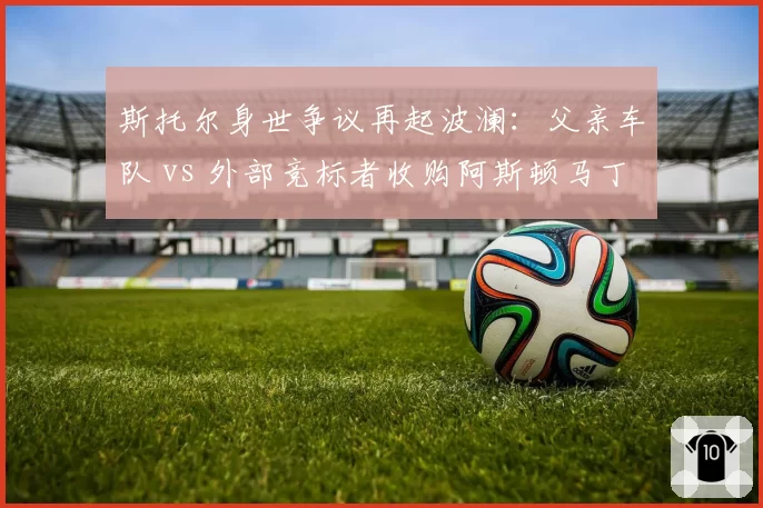 斯托尔身世争议再起波澜:父亲车队 vs 外部竞标者收购阿斯顿马丁的价格博弈