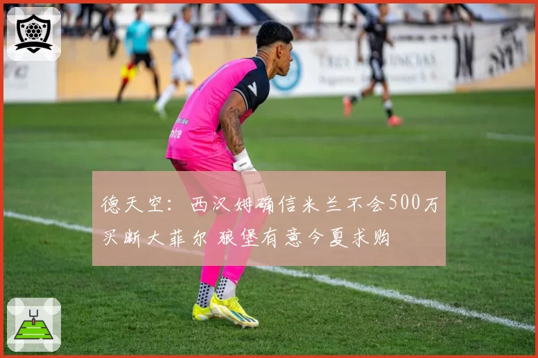 德天空：西汉姆确信米兰不会500万买断大菲尔 狼堡有意今夏求购