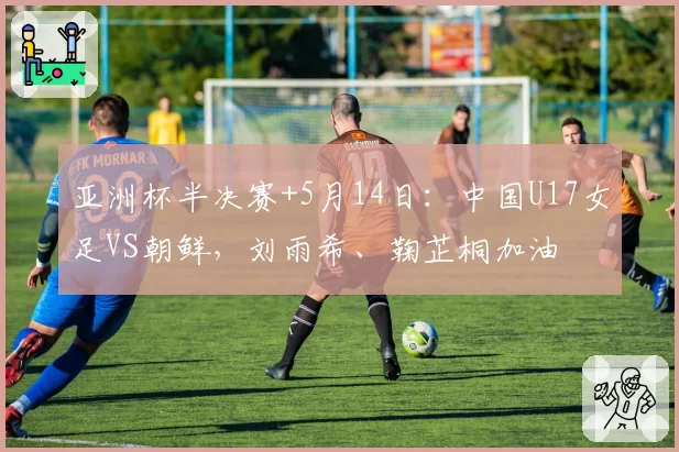 亚洲杯半决赛+5月14日:中国U17女足VS朝鲜,刘雨希、鞠芷桐加油