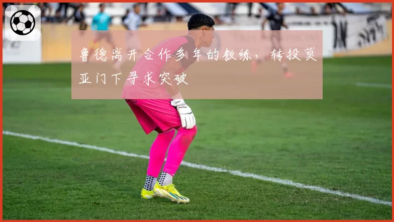 鲁德离开合作多年的教练，转投莫亚门下寻求突破