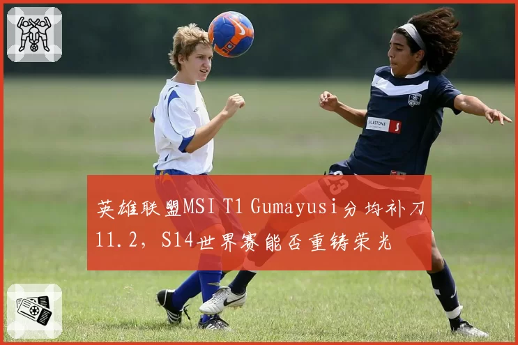 英雄联盟MSI T1 Gumayusi分均补刀11.2,S14世界赛能否重铸荣光