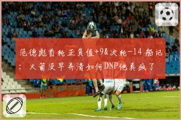 范德彪首轮正负值+9&次轮-14 船记：火箭没早弄清如何DNP他真疯了