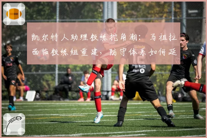 凯尔特人助理教练挖角潮：马祖拉面临教练组重建，防守体系如何延续