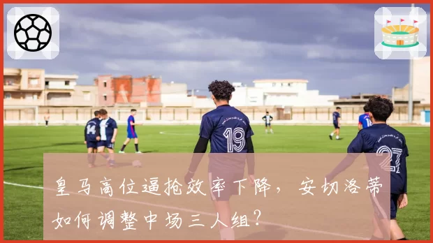 皇马高位逼抢效率下降，安切洛蒂如何调整中场三人组？