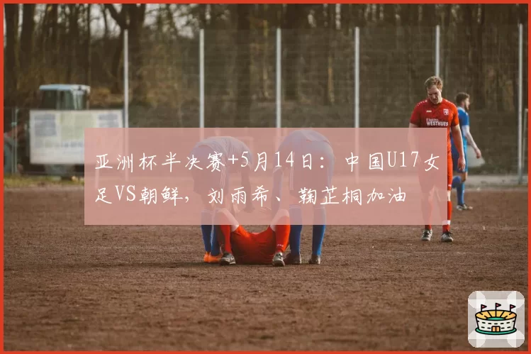 亚洲杯半决赛+5月14日:中国U17女足VS朝鲜,刘雨希、鞠芷桐加油