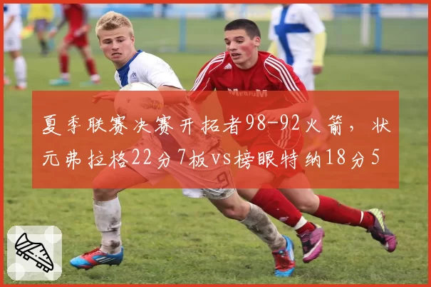 夏季联赛决赛开拓者98-92火箭，状元弗拉格22分7板vs榜眼特纳18分5板