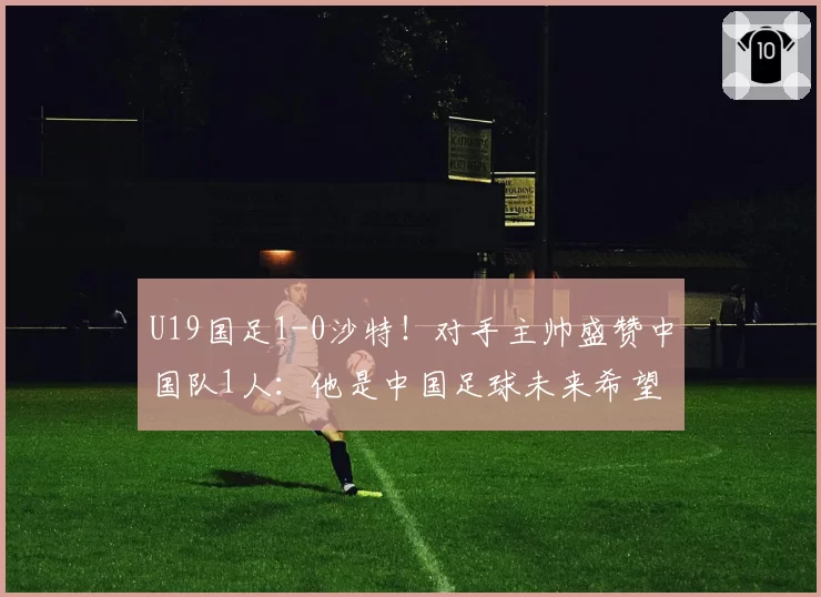 U19国足1-0沙特！对手主帅盛赞中国队1人：他是中国足球未来希望