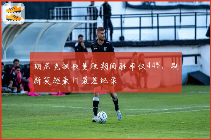 朗尼克执教曼联期间胜率仅44%，刷新英超豪门最差纪录
