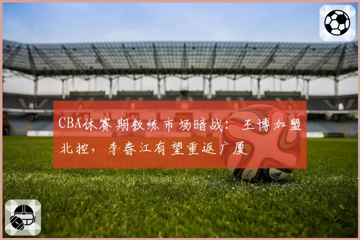 CBA休赛期教练市场暗战:王博加盟北控,李春江有望重返广厦